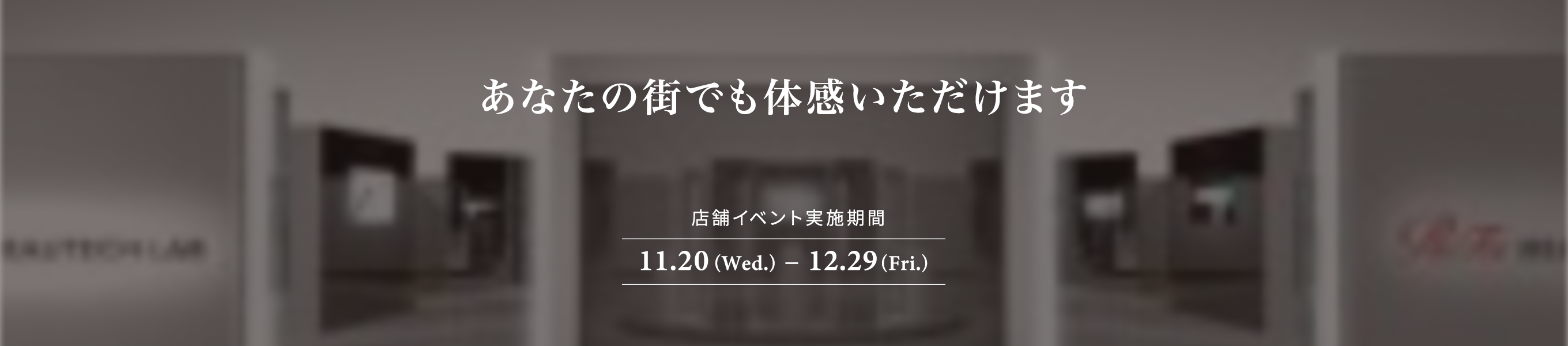 あなたの街でも体感いただけます 店舗イベント実施期間 11.20(Wed.) – 12.29(Fri.)